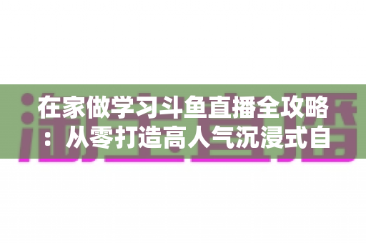 在家做学习斗鱼直播全攻略：从零打造高人气沉浸式自习室，让专注与陪伴同时在线