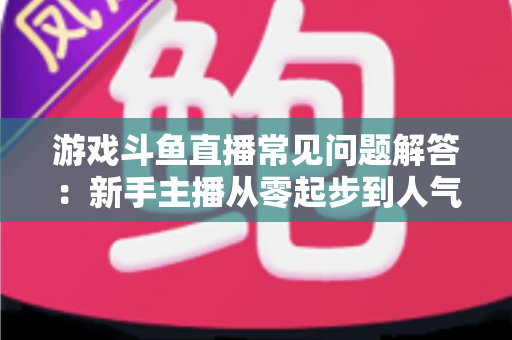 游戏斗鱼直播常见问题解答：新手主播从零起步到人气变现的实用指南