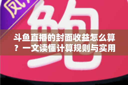 斗鱼直播的封面收益怎么算?一文读懂计算规则与实用提升技巧 斗鱼直播的封面收益怎么算?一文读懂计算规则与实用提升技巧