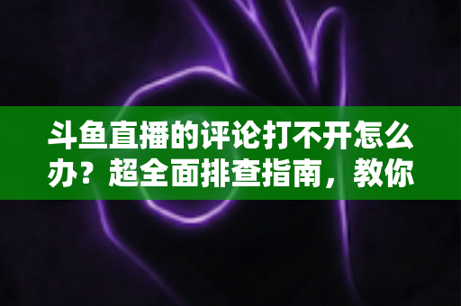 斗鱼直播的评论打不开怎么办？超全面排查指南，教你快速恢复弹幕评论功能