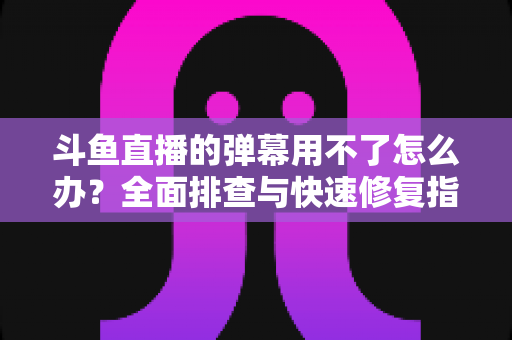 斗鱼直播的弹幕用不了怎么办?全面排查与快速修复指南大全 斗鱼直播的弹幕用不了怎么办?全面排查与快速修复指南大全