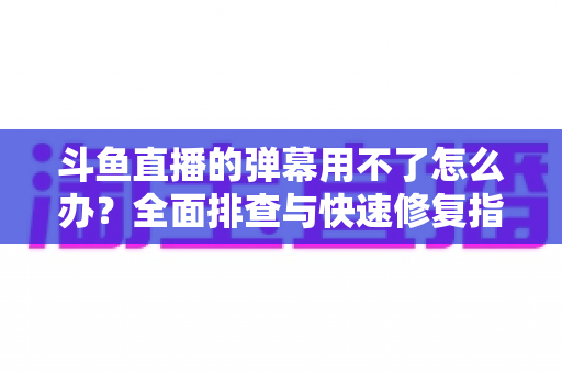 斗鱼直播的弹幕用不了怎么办？全面排查与快速修复指南大全