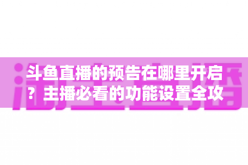 斗鱼直播的预告在哪里开启？主播必看的功能设置全攻略与实操教程