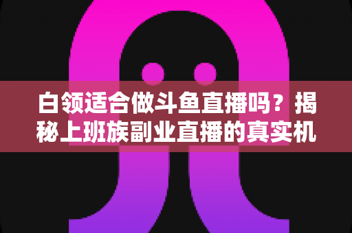 白领适合做斗鱼直播吗？揭秘上班族副业直播的真实机遇、潜在风险与入门实操全指南