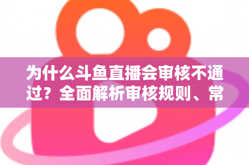 为什么斗鱼直播会审核不通过？全面解析审核规则、常见违规原因与实用避坑指南