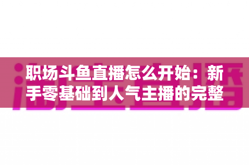 职场斗鱼直播怎么开始:新手零基础到人气主播的完整实战指南 职场斗鱼直播怎么开始:新手零基础到人气主播的完整实战指南