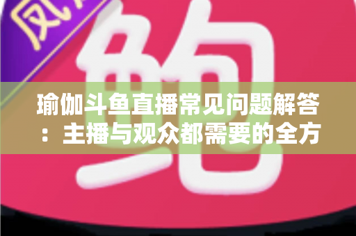 瑜伽斗鱼直播常见问题解答:主播与观众都需要的全方位实战指南 瑜伽斗鱼直播常见问题解答:主播与观众都需要的全方位实战指南