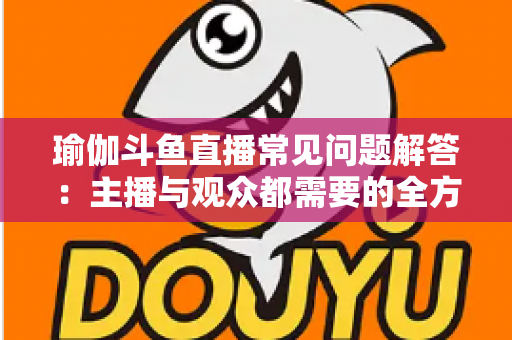 瑜伽斗鱼直播常见问题解答:主播与观众都需要的全方位实战指南 瑜伽斗鱼直播常见问题解答:主播与观众都需要的全方位实战指南