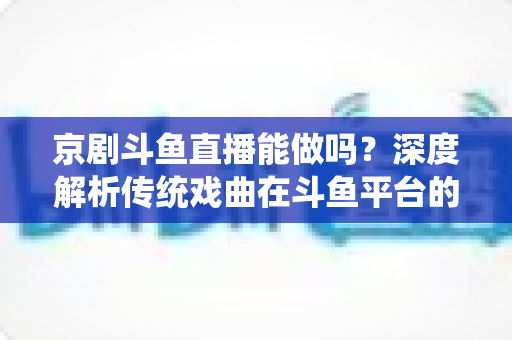 京剧斗鱼直播能做吗？深度解析传统戏曲在斗鱼平台的直播前景、开播条件与运营全攻略