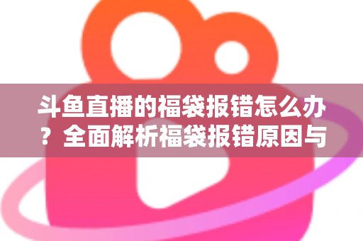 斗鱼直播的福袋报错怎么办?全面解析福袋报错原因与高效解决方法完整指南 斗鱼直播的福袋报错怎么办?全面解析福袋报错原因与高效解决方法完整指南