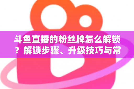 斗鱼直播的粉丝牌怎么解锁?解锁步骤、升级技巧与常见问题全解析 斗鱼直播的粉丝牌怎么解锁?解锁步骤、升级技巧与常见问题全解析