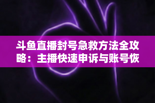 斗鱼直播封号急救方法全攻略：主播快速申诉与账号恢复实用指南