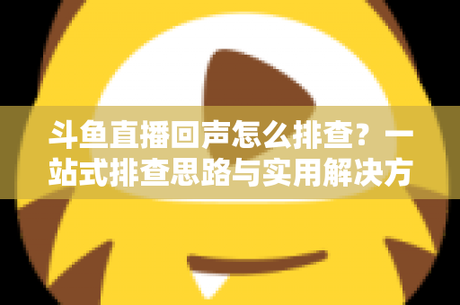 斗鱼直播回声怎么排查?一站式排查思路与实用解决方案全解析 斗鱼直播回声怎么排查?一站式排查思路与实用解决方案全解析