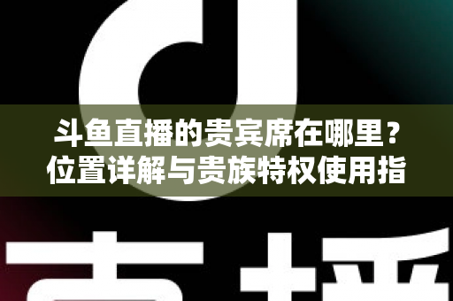 斗鱼直播的贵宾席在哪里?位置详解与贵族特权使用指南 斗鱼直播的贵宾席在哪里?位置详解与贵族特权使用指南