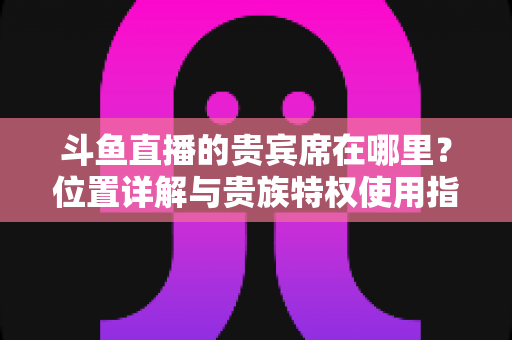 斗鱼直播的贵宾席在哪里？位置详解与贵族特权使用指南