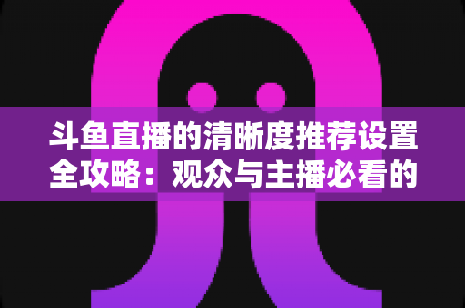 斗鱼直播的清晰度推荐设置全攻略:观众与主播必看的高清画质优化指南 斗鱼直播的清晰度推荐设置全攻略:观众与主播必看的高清画质优化指南