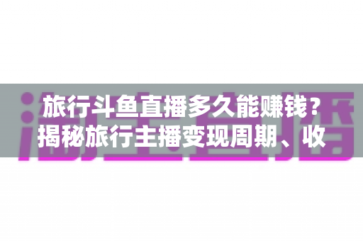 旅行斗鱼直播多久能赚钱？揭秘旅行主播变现周期、收入构成与快速起号攻略