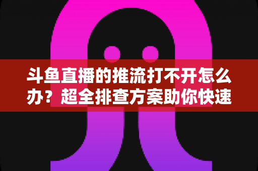 斗鱼直播的推流打不开怎么办？超全排查方案助你快速恢复开播