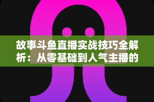 故事斗鱼直播实战技巧全解析:从零基础到人气主播的故事化直播成长指南 故事斗鱼直播实战技巧全解析:从零基础到人气主播的故事化直播成长指南