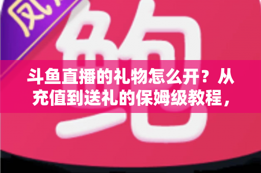 斗鱼直播的礼物怎么开？从充值到送礼的保姆级教程，新手也能一次学会
