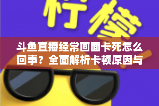 斗鱼直播经常画面卡死怎么回事?全面解析卡顿原因与高效解决方法 斗鱼直播经常画面卡死怎么回事?全面解析卡顿原因与高效解决方法