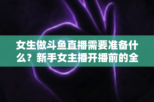女生做斗鱼直播需要准备什么？新手女主播开播前的全面准备清单与避坑指南