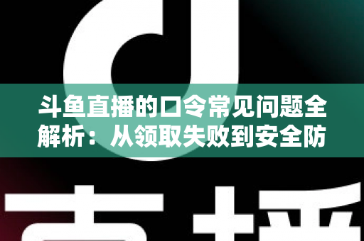 斗鱼直播的口令常见问题全解析：从领取失败到安全防范，一篇搞定所有疑惑