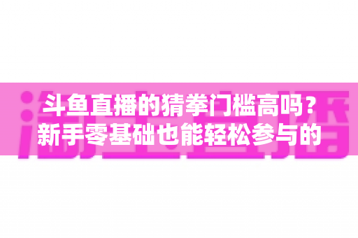 斗鱼直播的猜拳门槛高吗？新手零基础也能轻松参与的互动玩法全解析