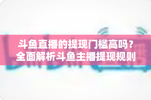 斗鱼直播的提现门槛高吗？全面解析斗鱼主播提现规则、流程与实用技巧