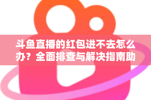 斗鱼直播的红包进不去怎么办？全面排查与解决指南助你轻松领取福利