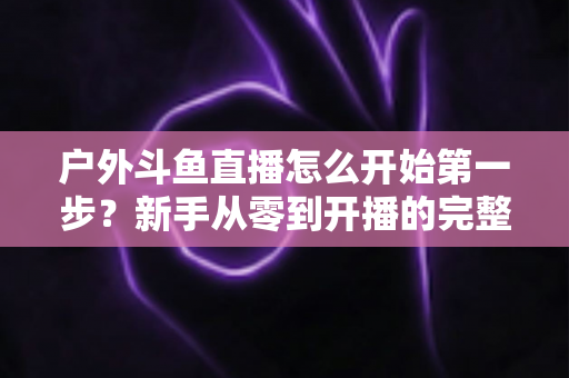 户外斗鱼直播怎么开始第一步？新手从零到开播的完整实战指南
