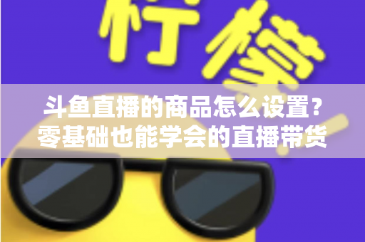 斗鱼直播的商品怎么设置?零基础也能学会的直播带货全流程指南 斗鱼直播的商品怎么设置?零基础也能学会的直播带货全流程指南