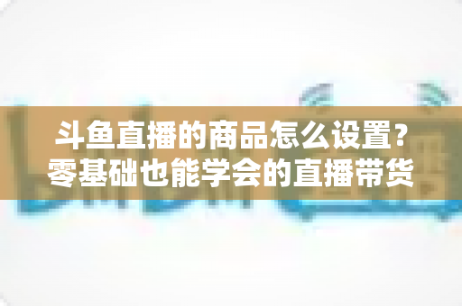 斗鱼直播的商品怎么设置？零基础也能学会的直播带货全流程指南