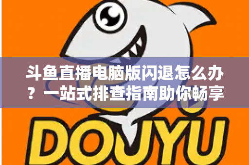 斗鱼直播电脑版闪退怎么办？一站式排查指南助你畅享直播不中断
