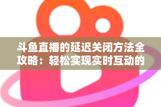 斗鱼直播的延迟关闭方法全攻略：轻松实现实时互动的完整指南