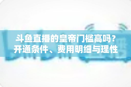 斗鱼直播的皇帝门槛高吗？开通条件、费用明细与理性消费全解析