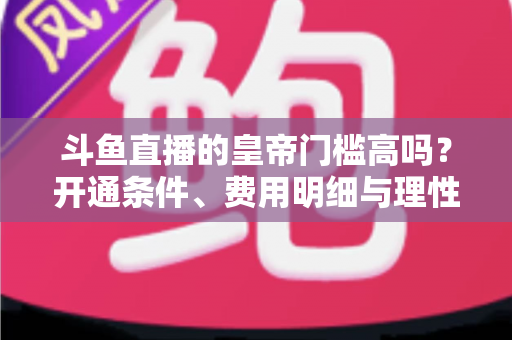 斗鱼直播的皇帝门槛高吗？开通条件、费用明细与理性消费全解析