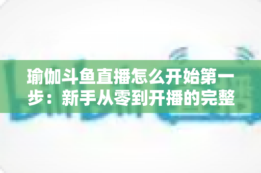瑜伽斗鱼直播怎么开始第一步:新手从零到开播的完整实战指南 瑜伽斗鱼直播怎么开始第一步:新手从零到开播的完整实战指南