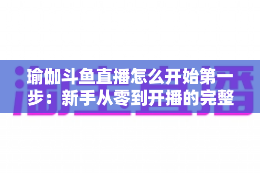 瑜伽斗鱼直播怎么开始第一步：新手从零到开播的完整实战指南