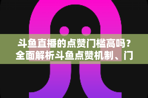 斗鱼直播的点赞门槛高吗？全面解析斗鱼点赞机制、门槛要求与提升技巧的实用指南