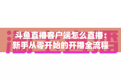 斗鱼直播客户端怎么直播：新手从零开始的开播全流程详解