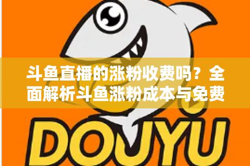 斗鱼直播的涨粉收费吗？全面解析斗鱼涨粉成本与免费增粉攻略