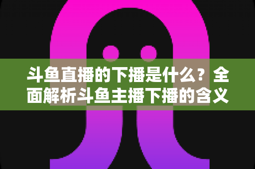 斗鱼直播的下播是什么?全面解析斗鱼主播下播的含义、原因与直播状态查询技巧 斗鱼直播的下播是什么?全面解析斗鱼主播下播的含义、原因与直播状态查询技巧