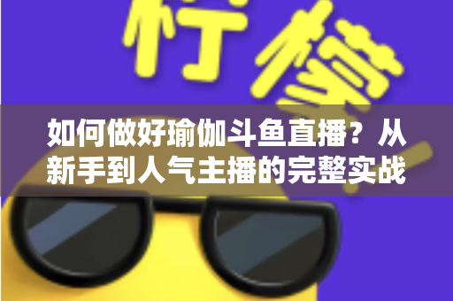 如何做好瑜伽斗鱼直播？从新手到人气主播的完整实战指南