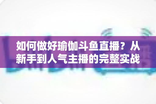 如何做好瑜伽斗鱼直播？从新手到人气主播的完整实战指南
