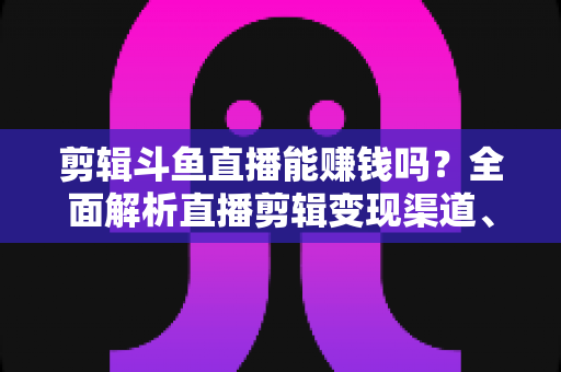 剪辑斗鱼直播能赚钱吗?全面解析直播剪辑变现渠道、收益水平与新手入门实战指南 剪辑斗鱼直播能赚钱吗?全面解析直播剪辑变现渠道、收益水平与新手入门实战指南