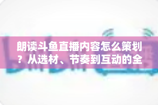 朗读斗鱼直播内容怎么策划?从选材、节奏到互动的全流程实战指南 朗读斗鱼直播内容怎么策划?从选材、节奏到互动的全流程实战指南