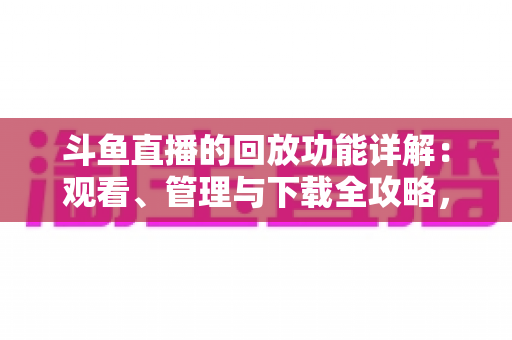 斗鱼直播的回放功能详解：观看、管理与下载全攻略，错过直播也能随时补看