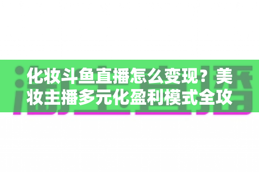 化妆斗鱼直播怎么变现？美妆主播多元化盈利模式全攻略