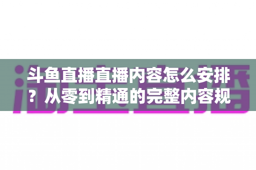 斗鱼直播直播内容怎么安排？从零到精通的完整内容规划指南，助你快速提升人气与收益